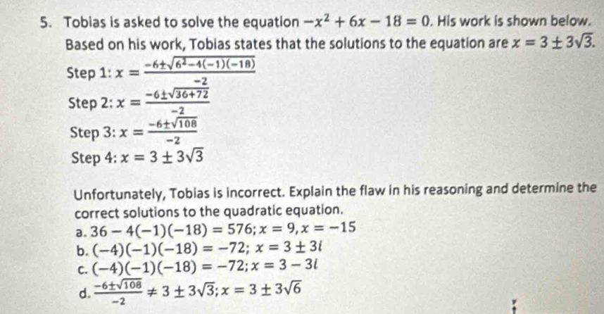 Tobias is asked to solve the equation -x^2+6x-18=0. His work is shown below.
Based on his work, Tobias states that the solutions to the equation are x=3± 3sqrt(3). 
Step 1: x= (-6± sqrt(6^2-4(-1)(-18)))/-2 
Step 2: x= (-6± sqrt(36+72))/-2 
Step 3: x= (-6± sqrt(108))/-2 
Step 4: x=3± 3sqrt(3)
Unfortunately, Tobias is incorrect. Explain the flaw in his reasoning and determine the
correct solutions to the quadratic equation.
a. 36-4(-1)(-18)=576; x=9, x=-15
b. (-4)(-1)(-18)=-72; x=3± 3i
C. (-4)(-1)(-18)=-72; x=3-3i
d.  (-6± sqrt(108))/-2 != 3± 3sqrt(3); x=3± 3sqrt(6)