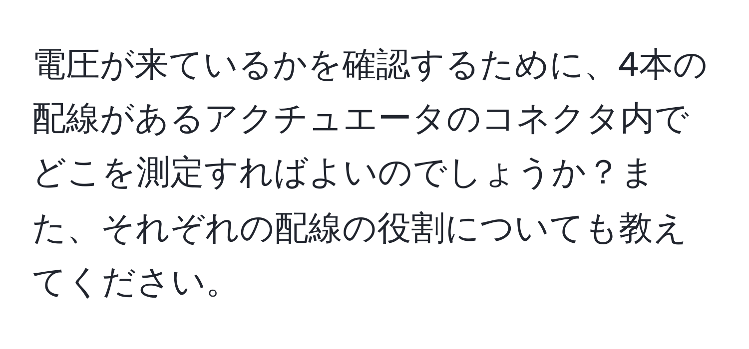 電圧が来ているかを確認するために、4本の配線があるアクチュエータのコネクタ内でどこを測定すればよいのでしょうか？また、それぞれの配線の役割についても教えてください。