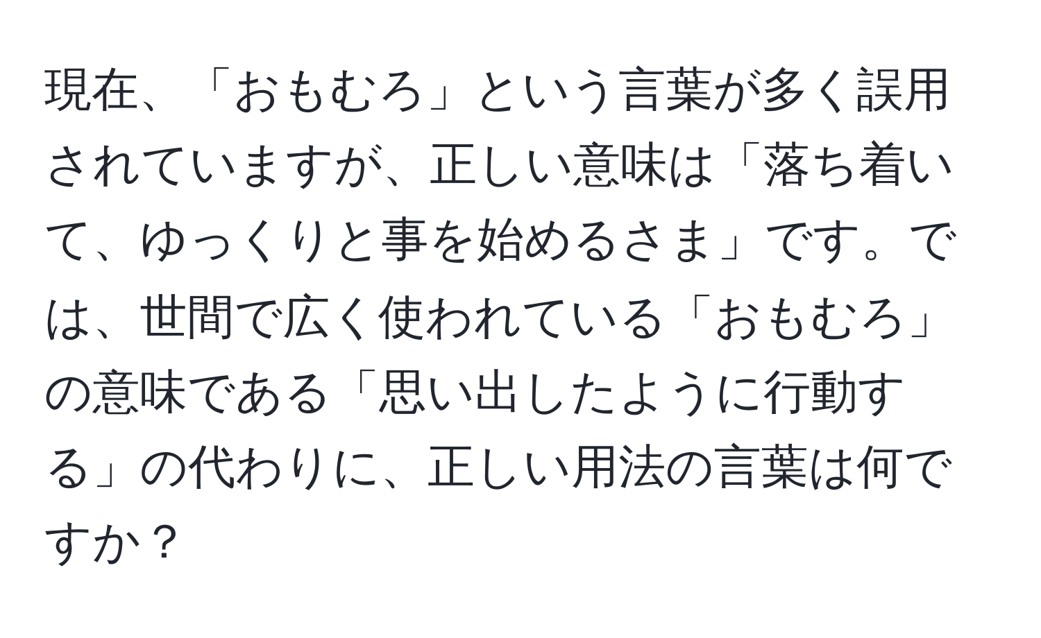 現在、「おもむろ」という言葉が多く誤用されていますが、正しい意味は「落ち着いて、ゆっくりと事を始めるさま」です。では、世間で広く使われている「おもむろ」の意味である「思い出したように行動する」の代わりに、正しい用法の言葉は何ですか？