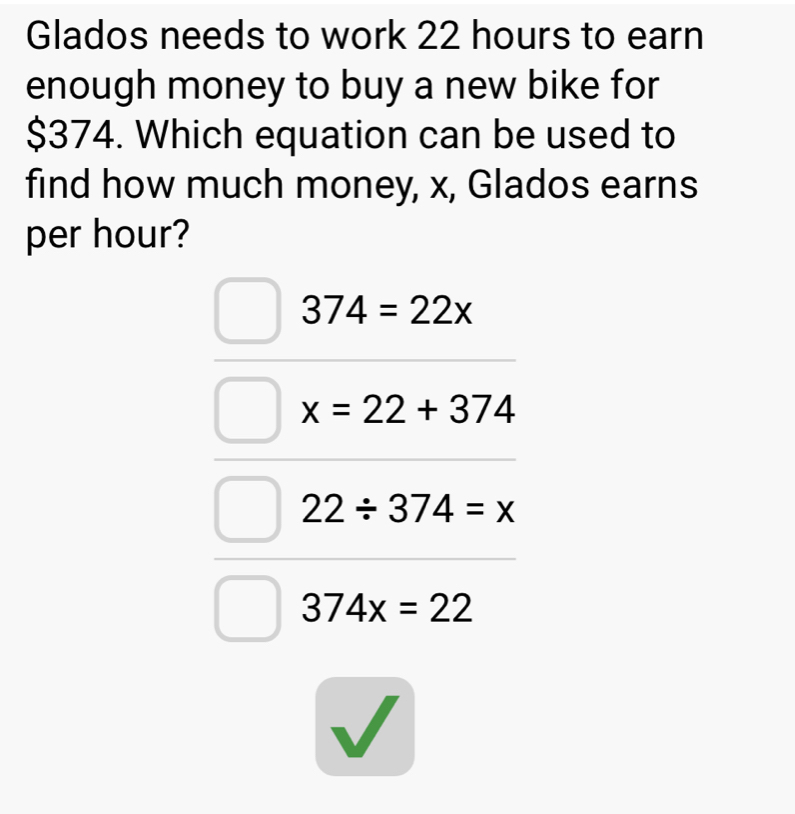 Glados needs to work 22 hours to earn
enough money to buy a new bike for
$374. Which equation can be used to
find how much money, x, Glados earns
per hour?
374=22x
x=22+374
22/ 374=x
374x=22