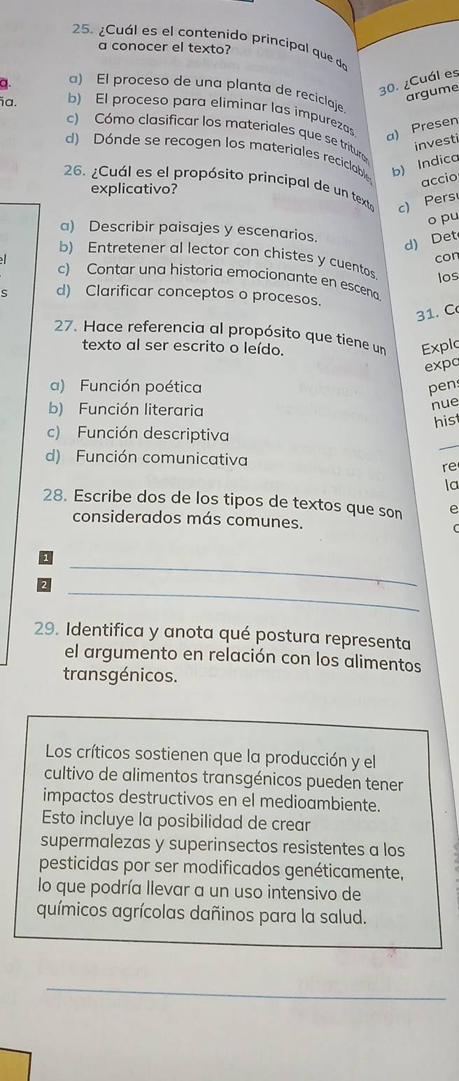 ¿Cuál es el contenido principal que do
a conocer el texto?
a.
30. ¿Cuál es
a) El proceso de una planta de reciclaje
argume
b) El proceso para eliminar las impurezas
a. c) Cómo clasificar los materiales que se tritura
a) Presen
investi
d) Dónde se recogen los materiales reciclable b) Indico
accio
26. ¿Cuál es el propósito principal de un texto c) Pers
explicativo?
o pu
a) Describir paisajes y escenarios.
d) Det
con
b) Entretener al lector con chistes y cuentos los
c) Contar una historia emocionante en escena
s d) Clarificar conceptos o procesos.
31. C
27. Hace referencia al propósito que tiene un Explo
texto al ser escrito o leído.
expc
a) Función poética pen
b) Función literaria
nue
his
c) Función descriptiva
d) Función comunicativa
re
la
28. Escribe dos de los tipos de textos que son e
considerados más comunes.
_
_
29. Identifica y anota qué postura representa
el argumento en relación con los alimentos
transgénicos.
Los críticos sostienen que la producción y el
cultivo de alimentos transgénicos pueden tener
impactos destructivos en el medioambiente.
Esto incluye la posibilidad de crear
supermalezas y superinsectos resistentes a los
pesticidas por ser modificados genéticamente,
lo que podría llevar a un uso intensivo de
químicos agrícolas dañinos para la salud.
_
__