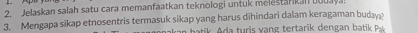 Apa 
2. Jelaskan salah satu cara memanfaatkan teknologi untuk melestarikan Duuaya! 
3. Mengapa sikap etnosentris termasuk sikap yang harus dihindari dalam keragaman budaya? 
van b atik . Ada turis vang tertarik dengan batik Pak