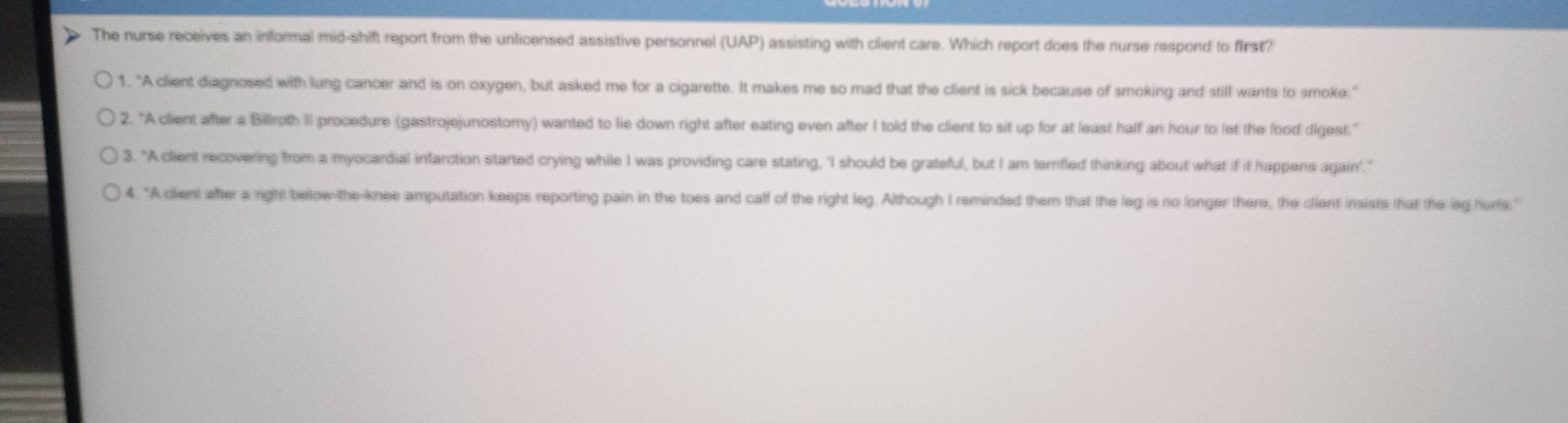 The nurse receives an informal mid-shift report from the unlicensed assistive personnel (UAP) assisting with client care. Which report does the nurse respond to first?
1. "A client diagnosed with lung cancer and is on oxygen, but asked me for a cigarette. It makes me so mad that the client is sick because of smoking and still wants to smoke."
2. "A client after a Biliroth II procedure (gastrojejunostomy) wanted to lie down right after eating even after I told the client to sit up for at least half an hour to let the food digest."
3. "A client recovering from a myocardial infarction started crying while I was providing care stating, 'I should be grateful, but I am terrifled thinking about what if it happens again"."
4. "A client after a right below-the-knee amputation keeps reporting pain in the toes and calf of the right leg. Although I reminded them that the leg is no longer there, the client insists that the leg hurts."