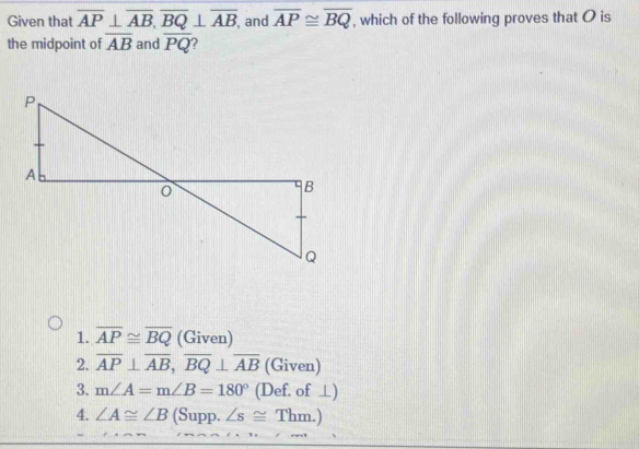 Given that overline AP⊥ overline AB, overline BQ⊥ overline AB , and overline AP≌ overline BQ , which of the following proves that O is
the midpoint of overline AB and overline PQ
1. overline AP≌ overline BQ (Given)
2. overline AP⊥ overline AB, overline BQ⊥ overline AB (Given)
3. m∠ A=m∠ B=180° (Def. of ⊥)
4. ∠ A≌ ∠ B (Supp. ∠ s≌ Thm.)