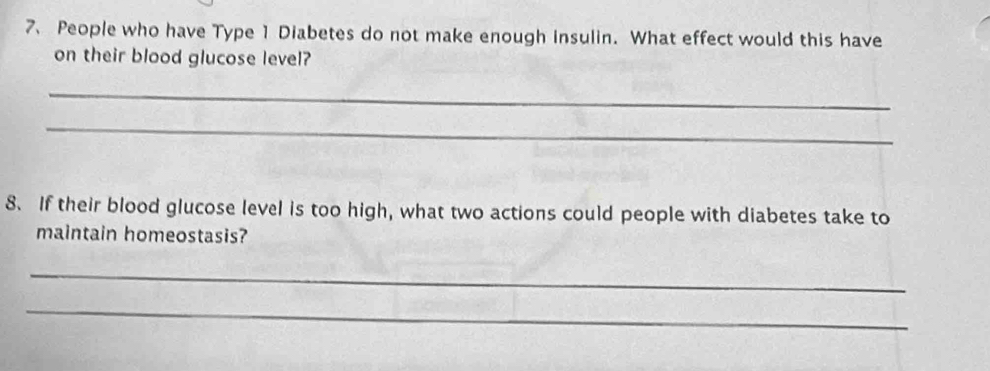 People who have Type 1 Diabetes do not make enough insulin. What effect would this have 
on their blood glucose level? 
_ 
_ 
8. If their blood glucose level is too high, what two actions could people with diabetes take to 
maintain homeostasis? 
_ 
_