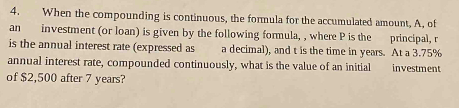 When the compounding is continuous, the formula for the accumulated amount, A, of 
an investment (or loan) is given by the following formula, , where P is the principal, r
is the annual interest rate (expressed as a decimal), and t is the time in years. At a 3.75%
annual interest rate, compounded continuously, what is the value of an initial investment 
of $2,500 after 7 years?