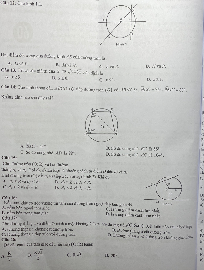 Cho hình 1.1.
Hai điểm đối xứng qua đường kính AB của đường tròn là
A. M và P. B. M và N. C. A và B. D. N và P.
Câu 13: Tất cả các giá trị của x đề sqrt(3-3x) xác định là
A. x≥ 3. B. x≥ 0. C. x≤ 1. D. x≥ 1.
Câu 14: Cho hình thang cân ABCD nội tiếp đường tròn (O) có ABparallel CD,ADC=76°,BAC=60°.
Khẳng định nào sau đây sai?
  
B
a
b
c)
B
(
A. BAC=44°. B. Số đo cung nhỏ BC là 88°. lu
C. Số đo cung nhỏ AD là 88°. D. Số đo cung nhỏ AC là 104°.
a)
Câu 15:
b)
Cho đường tròn (O;R) và hai đường
c)
thẳng a, và a_2 5. Gọi đị, đạ lần lượt là khoảng cách từ điểm O đến a, và đ2
B:
Biết đường tròn (O) cắt a, và tiếp xúc với a_2 (Hình 3). Khi đó:
tu
A. d_1 và d_2 B. d_1=R và d_2
C. d_1>R và d_2=R. D. d_1 và d_2=R. a)
B
Câu 16: M
Nếu tam giác có góc vuông thì tâm của đường tròn ngoại tiếp tam giác đóa)
A. nằm bên ngoài tam giác. C. là trung điểm cạnh lớn nhất.
b)
B. nằm bên trong tam giác. D. là trung điểm cạnh nhỏ nhất
Câu 17:
c)
Cho đường thẳng a và điểm O cách a một khoảng 2,5cm. Vẽ đường tròn (O;5cm) Kết luận nào sau đây đúng?
A. Đường thẳng a không cắt đường tròn. B. Đường thẳng a cắt đường tròn. d)
C. Đường thắng a tiếp xúc với đường tròn. D. Đường thẳng a và đường tròn không giao nhau. B
Câu 18: bằng:
Độ dài cạnh của tam giác đều nội tiếp (O;R) trò
a)
A.  R/2 . B.  Rsqrt(3)/2 . C. Rsqrt(3). D. 2R^2. b)
c)