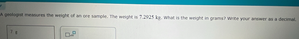 A geologist measures the weight of an ore sample. The weight is 7.2925 kg. What is the weight in grams? Write your answer as a decimal.
7 g
□ * 10^□