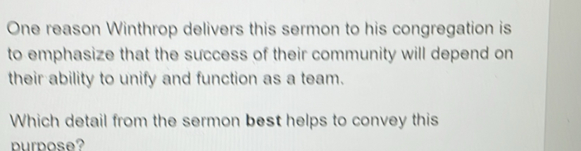 One reason Winthrop delivers this sermon to his congregation is 
to emphasize that the success of their community will depend on 
their ability to unify and function as a team. 
Which detail from the sermon best helps to convey this 
urpose?