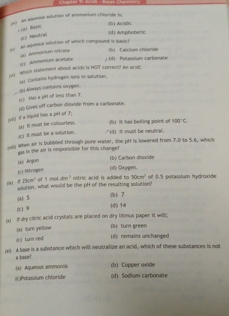 Chapter 9: Acids - Bases Chemistry
(v) An aqueous solution of ammonium chloride is;
(b) Acidic
× (a) Basic
(c) Neutral
(d) Amphoteric
(v) An aqueous solution of which compound is basic?
(c) Ammonium acetate (a) Ammonium nitrate (b) Calcium chloride
(d) Potassium carbonate
(vi Which statement about acids is NOT correct? An acid;
(a) Contains hydrogen ions in solution,
(b) Always contains oxygen.
(c) Has a pH of less than 7.
(d) Gives off carbon dioxide from a carbonate.
(vii) If a liquid has a pH of 7;
(a) It must be colourless. (b) It has boiling point of 100°C.
(c) It must be a solution. (d) It must be neutral.
(viii) When air is bubbled through pure water, the pH is lowered from 7.0 to 5.6, which
gas in the air is responsible for this change?
(a) Argon
(b) Carbon dioxide
(c) Nitrogen
(d) Oxygen.
(ix) lf 25cm^3 of 1mol.dm^3 nitric acid is added to 50cm^3 of 0.5 potassium hydroxide
solution, what would be the pH of the resulting solution?
(a) 5
(b) 7
(c) 9
(d) 14
(x) If dry citric acid crystals are placed on dry litmus paper it will;
(a) turn yellow
(b) turn green
(c) turn red
(d) remains unchanged
(xi) A base is a substance which will neutralize an acid, which of these substances is not
a base?
(a) Aqueous ammonia (b) Copper oxide
(c)Potassium chloride (d) Sodium carbonate