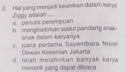 Hal yang menjadi keunikan dalam karya
Ziggy adalah ....
a. penulis perempuan
b. menghadirkan sudut pandang anak-
anak dalam karyanya
c. juara pertama Sayembara Novel
Dewan Kesenian Jakarta
d. telah melahirkan banyak karya
menarik yang dapat dibaca