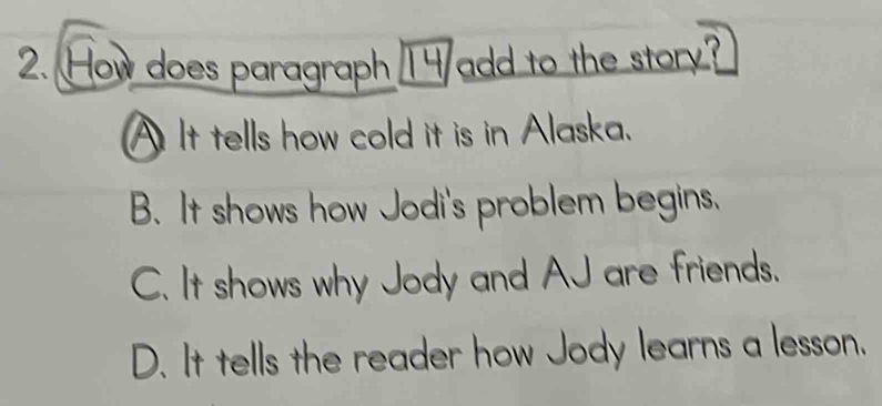 How does paragraph T4 add to the story?
A It tells how cold it is in Alaska.
B. It shows how Jodi's problem begins.
C. It shows why Jody and AJ are friends.
D. It tells the reader how Jody learns a lesson.