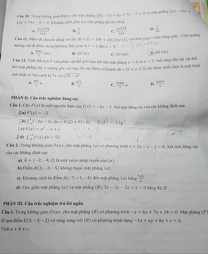 Trong không gian Oxyz, cho mặt phẳng (R): -7x+6y+7z-7=0 và mặt phẳng (y):-14x+
12y+14z-8=0. Khoảng cách giữa hai mặt phẳng đã cho bằng
A.  15sqrt(134)/134 . B.  3/4 .  3sqrt(134)/134 . D.  3/20 .
C.
Câu 11. Một vật chuyển động với tốc độ v(t)=10t+10((m/s)) , với thời gian t tính bằng giây. Tính quãng
đường vật đi được trong khoảng thời gian từ t=2 đến t=4.
A.  9800/3 (m). B. 20 (m). C. 83 (m).
D. 80 (m).
Câu 12. Tính thể tích V của phần vật thể giới hạn bởi hai mặt phẳng x=0 và x=5 5, biết rằng khi cắt vật thể
bởi mặt phẳng tùy ý vuông góc với trục Ox tại điểm có hoành dhat ox(0≤ x≤ 5) thì được thiết diện là một hình
chữ nhật có hai cạnh là 7x và sqrt(25-x^2).
A.  887/3 π .  875/3 . C.  59981/5 π . D.  59976/5 .
B.
PHÀN II. Câu trắc nghiệm đúng sai.
Câu 1. Cho F(x) là một nguyên hàm của f(x)=-2x-1. Xét tính đúng-sai của các khẳng định sau.
a) F'(x)=-2.
b) ∈t _(-2)^2(-2x-1)dx=F(2)+F(-2).
c) F(x)=x^2-x+c.
d) ∈t _(-9)^(-5)f(x)dx=52.
Câu 2. Trong không gian Oxyz, cho mặt phẳng (α) có phương trình x+2y-z-2=0. Xét tính đúng-sai
của các khẳng định sau
a) vector n=(-2;-4;2) là một véctơ pháp tuyến của (α).
b) Điểm B(3;-3;-5) không thuộc mặt phẳng (α).
c) Khoảng cách từ điểm A(-7;-1;-4) đến mặt phẳng (α) bằng  7sqrt(6)/6 .
d) Góc giữa mặt phẳng (α) và mặt phẳng (R): 3x-3y-5z+2=0 bǎng 82,8°.
PHÀN III. Câu trắc nghiệm trả lời ngắn.
Câu 1. Trong không gian Oxyz, cho mặt phẳng (R) có phương trình -x+6y+7z+34=0. Mặt phẳng (P)
đi qua điểm E(3;-3;-2) và song song với (R) có phương trình dạng -1x+ay+bz+c=0.
Tính a+b+c.