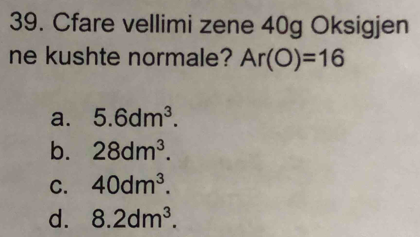 Cfare vellimi zene 40g Oksigjen
ne kushte normale? Ar(O)=16
a. 5.6dm^3.
b. 28dm^3.
C. 40dm^3.
d. 8.2dm^3.