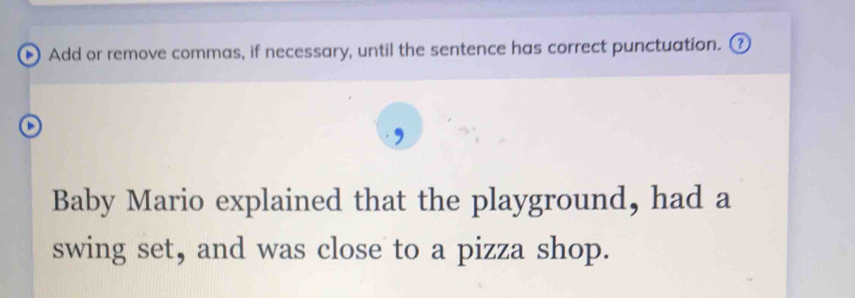 Add or remove commas, if necessary, until the sentence has correct punctuation. 
Baby Mario explained that the playground, had a 
swing set, and was close to a pizza shop.