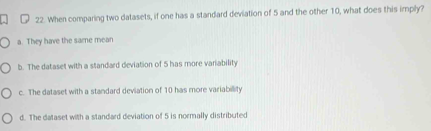 When comparing two datasets, if one has a standard deviation of 5 and the other 10, what does this imply?
a. They have the same mean
b. The dataset with a standard deviation of 5 has more variability
c. The dataset with a standard deviation of 10 has more variability
d. The dataset with a standard deviation of 5 is normally distributed