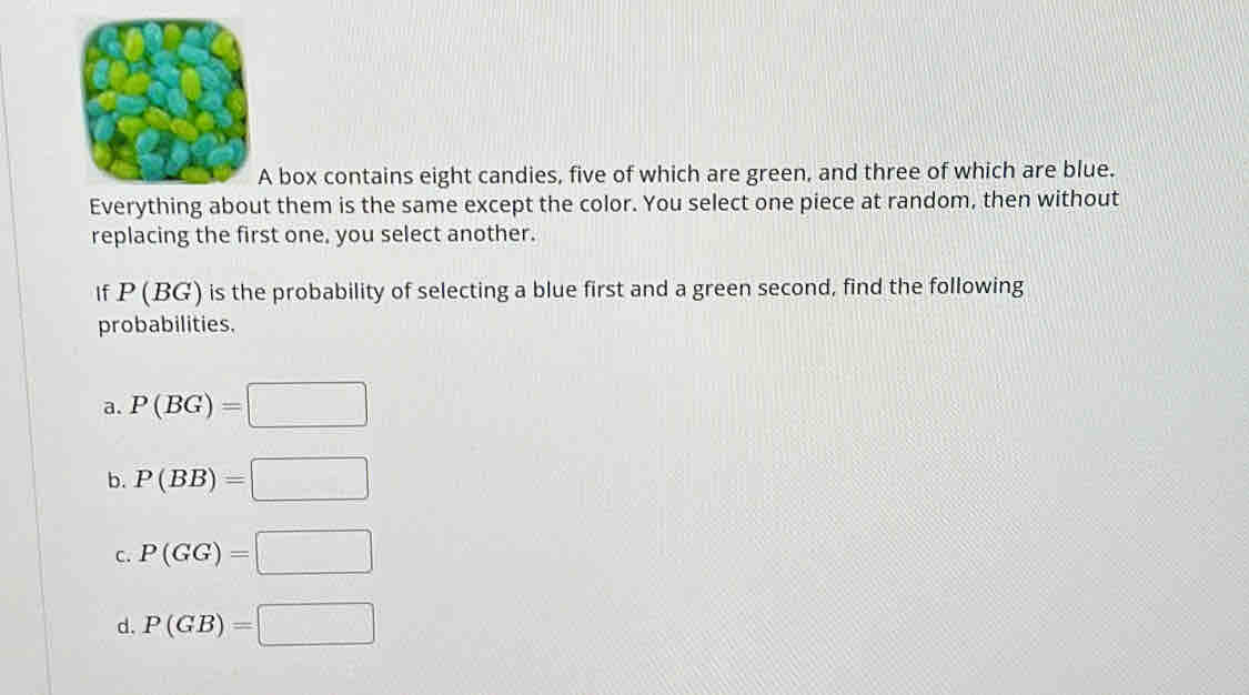 box contains eight candies, five of which are green, and three of which are blue.
Everythint them is the same except the color. You select one piece at random, then without
replacing the first one, you select another.
If P (BG) is the probability of selecting a blue first and a green second, find the following
probabilities.
a. P(BG)=□
b. P(BB)=□
C. P(GG)=□
d. P(GB)=□