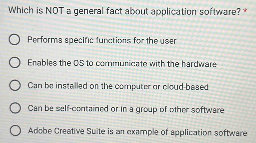 Which is NOT a general fact about application software? *
Performs specific functions for the user
Enables the OS to communicate with the hardware
Can be installed on the computer or cloud-based
Can be self-contained or in a group of other software
Adobe Creative Suite is an example of application software