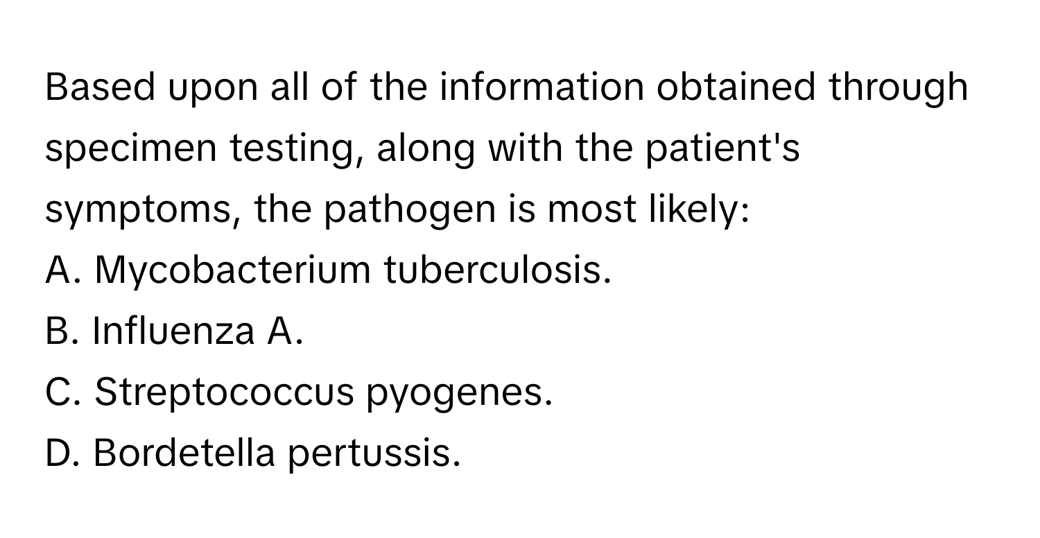 Based upon all of the information obtained through specimen testing, along with the patient's symptoms, the pathogen is most likely:

A. Mycobacterium tuberculosis.
B. Influenza A.
C. Streptococcus pyogenes.
D. Bordetella pertussis.