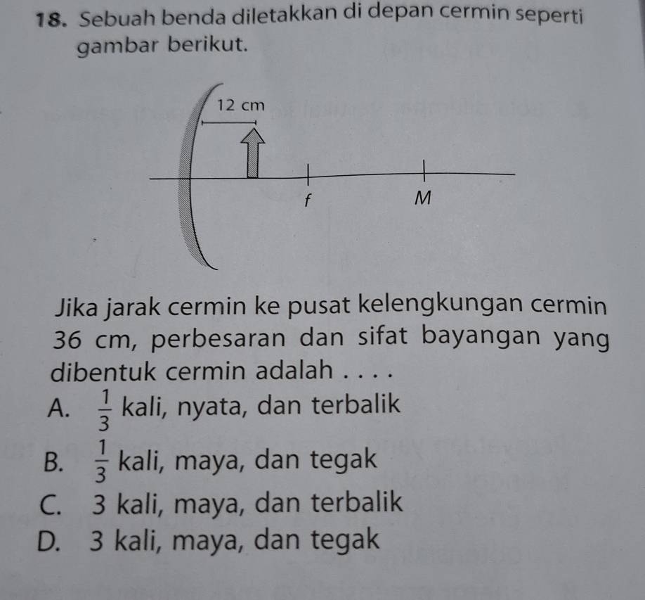 Sebuah benda diletakkan di depan cermin seperti
gambar berikut.
Jika jarak cermin ke pusat kelengkungan cermin
36 cm, perbesaran dan sifat bayangan yang
dibentuk cermin adalah . . . .
A.  1/3  kali, nyata, dan terbalik
B.  1/3  kali, maya, dan tegak
C. 3 kali, maya, dan terbalik
D. 3 kali, maya, dan tegak