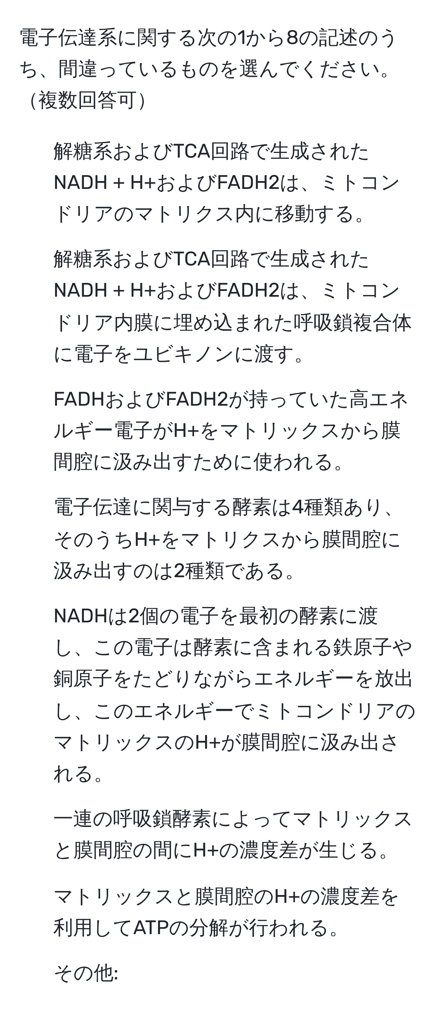 電子伝達系に関する次の1から8の記述のうち、間違っているものを選んでください。複数回答可

1. 解糖系およびTCA回路で生成されたNADH + H+およびFADH2は、ミトコンドリアのマトリクス内に移動する。  
2. 解糖系およびTCA回路で生成されたNADH + H+およびFADH2は、ミトコンドリア内膜に埋め込まれた呼吸鎖複合体に電子をユビキノンに渡す。  
3. FADHおよびFADH2が持っていた高エネルギー電子がH+をマトリックスから膜間腔に汲み出すために使われる。  
4. 電子伝達に関与する酵素は4種類あり、そのうちH+をマトリクスから膜間腔に汲み出すのは2種類である。  
5. NADHは2個の電子を最初の酵素に渡し、この電子は酵素に含まれる鉄原子や銅原子をたどりながらエネルギーを放出し、このエネルギーでミトコンドリアのマトリックスのH+が膜間腔に汲み出される。  
6. 一連の呼吸鎖酵素によってマトリックスと膜間腔の間にH+の濃度差が生じる。  
7. マトリックスと膜間腔のH+の濃度差を利用してATPの分解が行われる。  
8. その他: