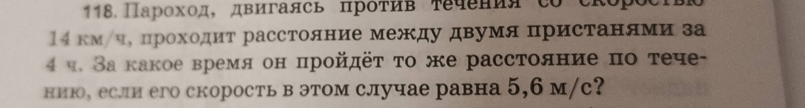 118 Парохοд, двигаясь πрότив τечения co скоросΙвΡ 
14 км/ч, проходит расстояние между двумя пристанями за
4 ч. За какое время он пройдёτ το же расстояние по τече- 
нию, если его скорость в этом случае равна 5, 6 м/с?