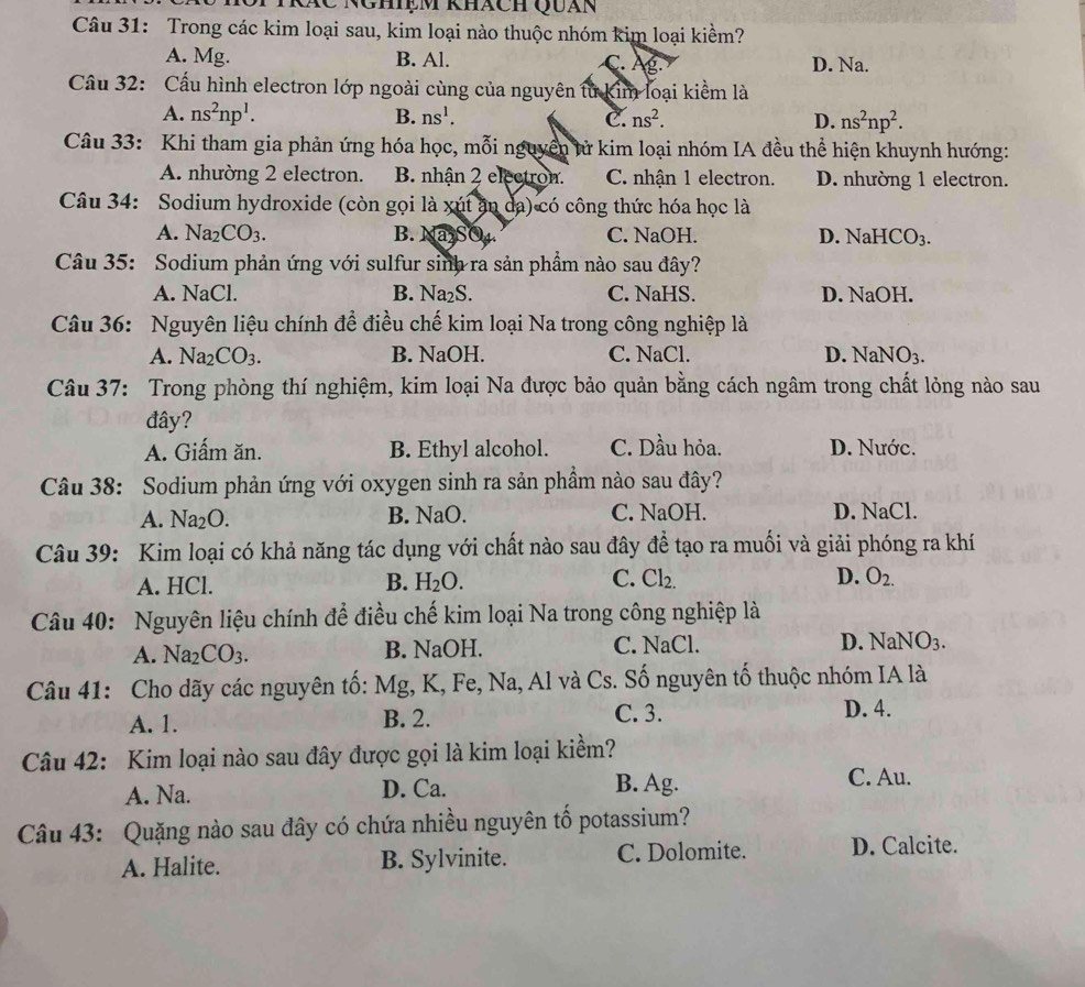 Cc Nghiệm khách Quán
Câu 31: Trong các kim loại sau, kim loại nào thuộc nhóm kim loại kiềm?
A. Mg. B. Al. C. Âg. D. Na.
Cầu 32: Cấu hình electron lớp ngoài cùng của nguyên từ kim loại kiểm là
A. ns^2np^1. B. ns^1. C. ns^2. D. ns^2np^2.
Câu 33: Khi tham gia phản ứng hóa học, mỗi nguyên tử kim loại nhóm IA đều thể hiện khuynh hướng:
A. nhường 2 electron. B. nhận 2 electron. C. nhận 1 electron. D. nhường 1 electron.
Câu 34: Sodium hydroxide (còn gọi là xút ăn đa) có công thức hóa học là
A. Na_2CO_3. B. Na SO₄. C. NaOH. D. NaHCO_3.
Câu 35: Sodium phản ứng với sulfur sinh ra sản phẩm nào sau đây?
A. NaCl. B. Na₂S. C. NaHS. D. NaOH.
Câu 36: Nguyên liệu chính để điều chế kim loại Na trong công nghiệp là
A. Na_2CO_3. B. NaOH. C. NaCl. D. NaNO_3.
Câu 37: Trong phòng thí nghiệm, kim loại Na được bảo quản bằng cách ngâm trong chất lỏng nào sau
đây?
A. Giấm ăn. B. Ethyl alcohol. C. Dầu hỏa. D. Nước.
Câu 38: Sodium phản ứng với oxygen sinh ra sản phầm nào sau đây?
A. Na_2O. B. NaO. C. NaOH. D. NaCl.
Câu 39: Kim loại có khả năng tác dụng với chất nào sau đây đề tạo ra muối và giải phóng ra khí
A. HCl. B. H_2O. C. Cl_2. D. O_2.
Câu 40: Nguyên liệu chính để điều chế kim loại Na trong công nghiệp là
A. Na_2CO_3. B. NaOH. C. NaCl. D. NaNO3.
Câu 41: Cho dãy các nguyên tố: I Mg, K, Fe, Na, Al và Cs. Số nguyên tố thuộc nhóm IA là
A. 1. B. 2. C. 3. D. 4.
Câu 42: Kim loại nào sau đây được gọi là kim loại kiềm?
A. Na. D. Ca. B. Ag.
C. Au.
Câu 43: Quặng nào sau đây có chứa nhiều nguyên tố potassium?
A. Halite. B. Sylvinite. C. Dolomite. D. Calcite.