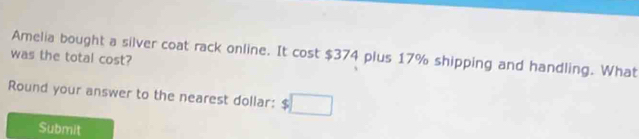 was the total cost? Amelia bought a silver coat rack online. It cost $374 plus 17% shipping and handling. What 
Round your answer to the nearest dollar: $
Submit