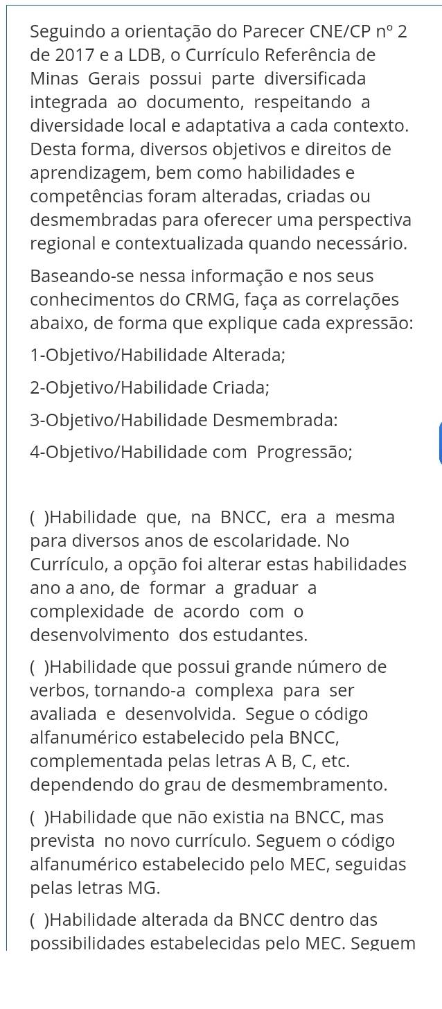 Seguindo a orientação do Parecer CNE/CP n°2
de 2017 e a LDB, o Currículo Referência de
Minas Gerais possui parte diversificada
integrada ao documento, respeitando a
diversidade local e adaptativa a cada contexto.
Desta forma, diversos objetivos e direitos de
aprendizagem, bem como habilidades e
competências foram alteradas, criadas ou
desmembradas para oferecer uma perspectiva
regional e contextualizada quando necessário.
Baseando-se nessa informação e nos seus
conhecimentos do CRMG, faça as correlações
abaixo, de forma que explique cada expressão:
1-Objetivo/Habilidade Alterada;
2-Objetivo/Habilidade Criada;
3-Objetivo/Habilidade Desmembrada:
4-Objetivo/Habilidade com Progressão;
 )Habilidade que, na BNCC, era a mesma
para diversos anos de escolaridade. No
Currículo, a opção foi alterar estas habilidades
ano a ano, de formar a graduar a
complexidade de acordo com o
desenvolvimento dos estudantes.
C )Habilidade que possui grande número de
verbos, tornando-a complexa para ser
avaliada e desenvolvida. Segue o código
alfanumérico estabelecido pela BNCC,
complementada pelas letras A B, C, etc.
dependendo do grau de desmembramento.
C )Habilidade que não existia na BNCC, mas
prevista no novo currículo. Seguem o código
alfanumérico estabelecido pelo MEC, seguidas
pelas letras MG.
)Habilidade alterada da BNCC dentro das
possibilidades estabelecidas pelo MEC. Seguem