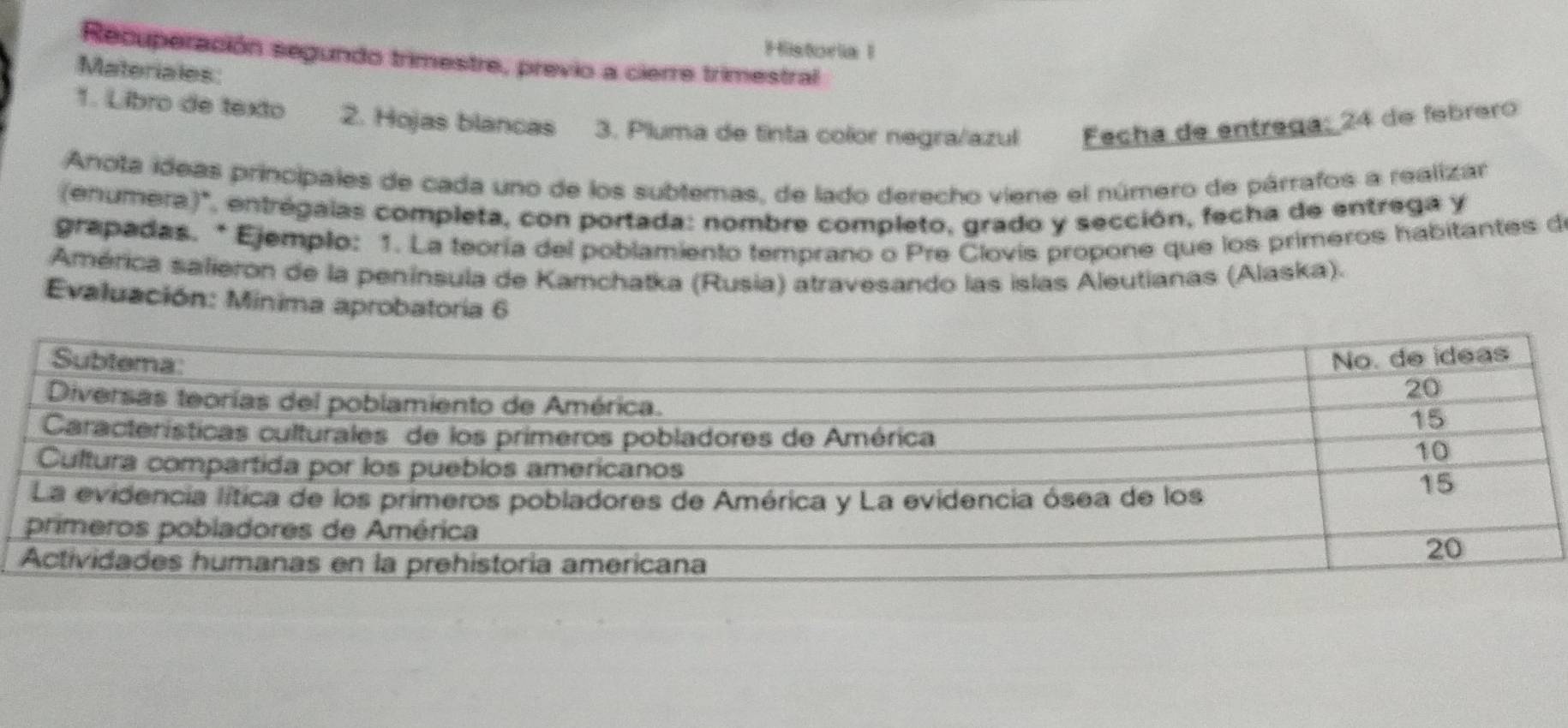 Historia I 
Recuperación segundo trimestre, previo a cierre trimestral 
Materiales: 
1. Libro de texto 2. Hojas blancas 3. Pluma de tinta color negra/azul Fecha de entrega: 24 de febrero 
Anota ideas principales de cada uno de los subtemas, de lado derecho viene el número de párrafos a realizar 
(enumera)', entrégalas completa, con portada: nombre completo, grado y sección, fecha de entrega y 
grapadas. * Ejemplo: 1. La teoría del poblamiento temprano o Pre Clovis propone que los primeros habitantes de 
América safieron de la península de Kamchatka (Rusia) atravesando las islas Aleutianas (Alaska). 
Evaluación: Minima aprobatoria 6