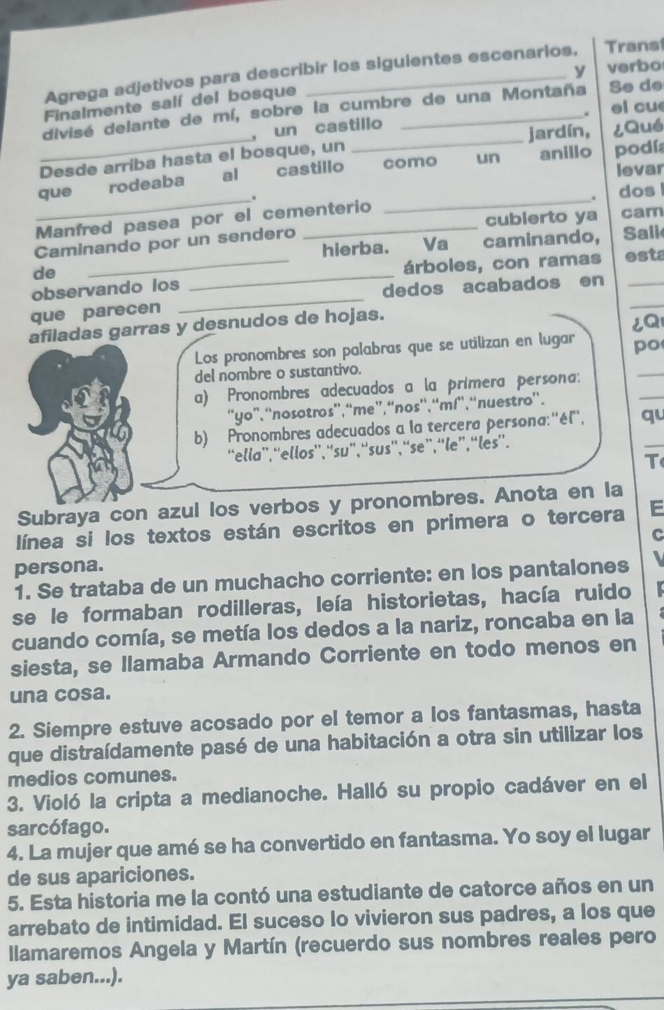 verbo
Agrega adjetivos para describir los siguientes escenarios. Trans
Finalmente salí del bosque
el cu
__
divisé delante de mí, sobre la cumbre de una Montaña Se de
, un castillo
jardín, ¿Qué
Desde arriba hasta el bosque, un
levar
que rodeaba al castillo como un anillo podía
_.
. dos 
Manfred pasea por el cementerio
_
Caminando por un sendero cubierto ya cam
hierba. Va caminando, Sali
de
_
observando los _árboles, con ramas esta
dedos acabados en
que parecen
_
afiladas garras y desnudos de hojas.
¿Q
_
Los pronombres son palabras que se utilizan en lugar po
del nombre o sustantivo.
a) Pronombres adecuados a la primera persona:
“yo”, “nosotros”,“me”,“nos”,“mí”, “nuestro”.
_
b) Pronombres adecuados a la tercera persona: ''él'', qu_
“ella”,“ellos”, “su”, “sus”, “se”, “le”, “les”.
T
Subraya con azul los verbos y pronombres. Anota en la
línea si los textos están escritos en primera o tercera E
C
persona.
1. Se trataba de un muchacho corriente: en los pantalones   
se le formaban rodilleras, leía historietas, hacía ruido
cuando comía, se metía los dedos a la nariz, roncaba en la
siesta, se llamaba Armando Corriente en todo menos en
una cosa.
2. Siempre estuve acosado por el temor a los fantasmas, hasta
que distraídamente pasé de una habitación a otra sin utilizar los
medios comunes.
3. Violó la cripta a medianoche. Halló su propio cadáver en el
sarcófago.
4. La mujer que amé se ha convertido en fantasma. Yo soy el lugar
de sus apariciones.
5. Esta historia me la contó una estudiante de catorce años en un
arrebato de intimidad. El suceso lo vivieron sus padres, a los que
llamaremos Angela y Martín (recuerdo sus nombres reales pero
ya saben...).