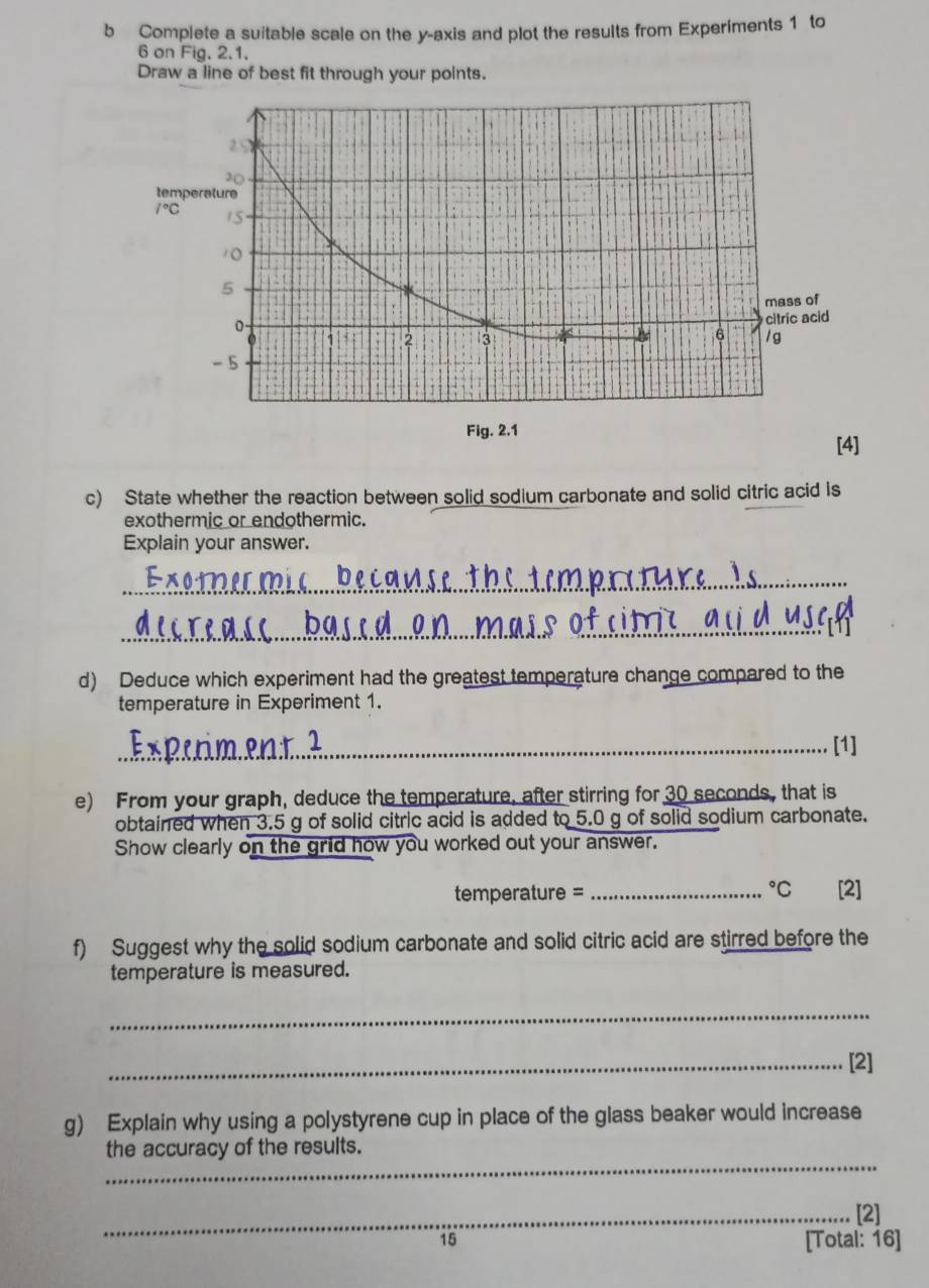 Complete a suitable scale on the y-axis and plot the results from Experiments 1 to
6 on Fig. 2.1.
Draw a line of best fit through your points.
c) State whether the reaction between solid sodium carbonate and solid citric acid is
exothermic or endothermic.
Explain your answer.
_
_
d) Deduce which experiment had the greatest temperature change compared to the
temperature in Experiment 1.
_[1]
e) From your graph, deduce the temperature, after stirring for 30 seconds, that is
obtained when 3.5 g of solid citric acid is added to 5.0 g of solid sodium carbonate.
Show clearly on the grid how you worked out your answer.
temperature = _°C [2]
f) Suggest why the solid sodium carbonate and solid citric acid are stirred before the
temperature is measured.
_
_[2]
g) Explain why using a polystyrene cup in place of the glass beaker would increase
_
the accuracy of the results.
_[2]
15
[Total: 16]