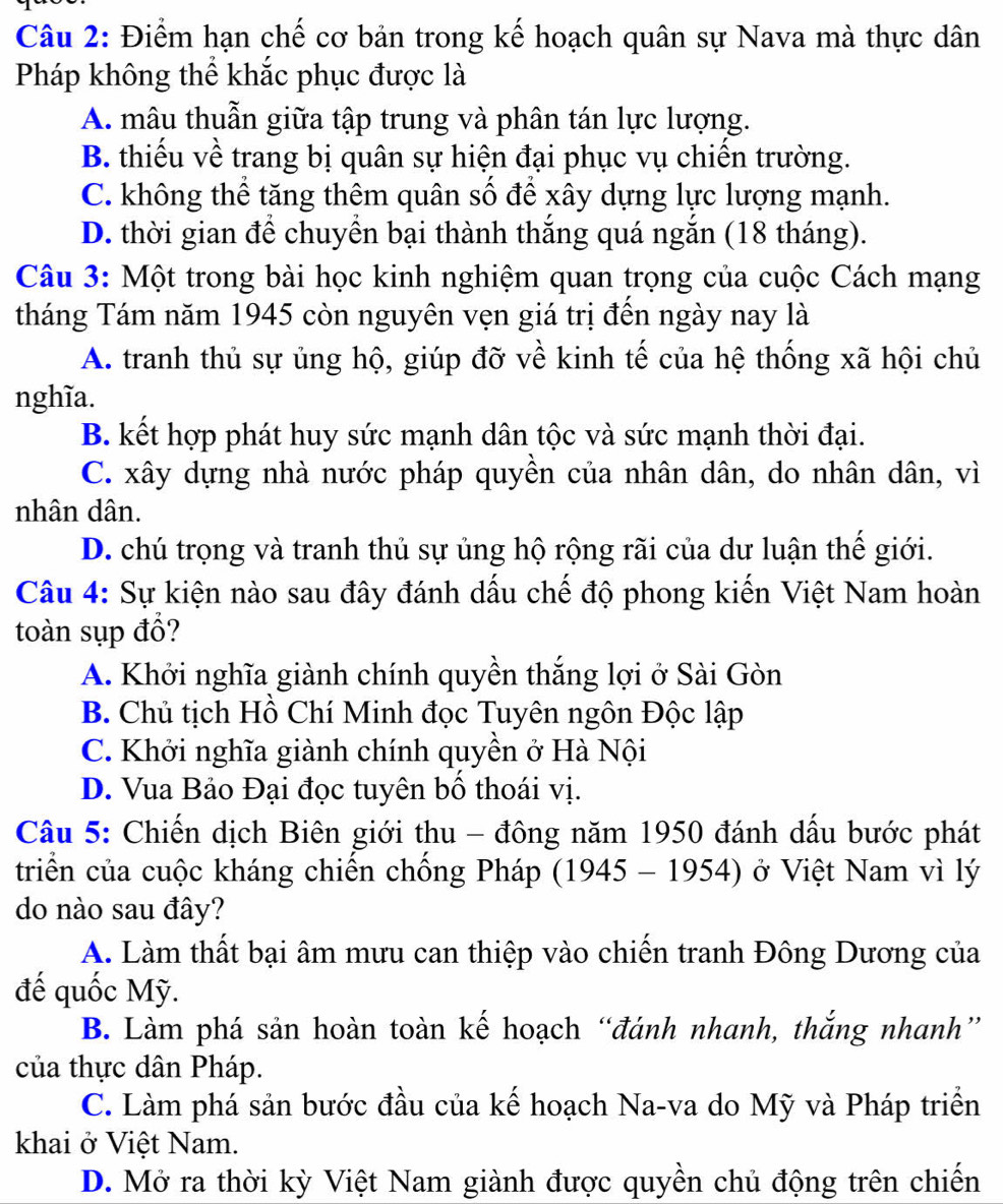 Điểm hạn chế cơ bản trong kế hoạch quân sự Nava mà thực dân
Pháp không thể khắc phục được là
A. mâu thuẫn giữa tập trung và phân tán lực lượng.
B. thiếu về trang bị quân sự hiện đại phục vụ chiến trường.
C. không thể tăng thêm quân số để xây dựng lực lượng mạnh.
D. thời gian để chuyền bại thành thắng quá ngắn (18 tháng).
Câu 3: Một trong bài học kinh nghiệm quan trọng của cuộc Cách mạng
tháng Tám năm 1945 còn nguyên vẹn giá trị đến ngày nay là
A. tranh thủ sự ủng hộ, giúp đỡ về kinh tế của hệ thống xã hội chủ
nghĩa.
B. kết hợp phát huy sức mạnh dân tộc và sức mạnh thời đại.
C. xây dựng nhà nước pháp quyền của nhân dân, do nhân dân, vì
nhân dân.
D. chú trọng và tranh thủ sự ủng hộ rộng rãi của dư luận thế giới.
Câu 4: Sự kiện nào sau đây đánh dấu chế độ phong kiến Việt Nam hoàn
toàn sụp đổ?
A. Khởi nghĩa giành chính quyền thắng lợi ở Sài Gòn
B. Chủ tịch Hồ Chí Minh đọc Tuyên ngôn Độc lập
C. Khởi nghĩa giành chính quyền ở Hà Nội
D. Vua Bảo Đại đọc tuyên bố thoái vị.
Câu 5: Chiến dịch Biên giới thu - đông năm 1950 đánh dấu bước phát
triển của cuộc kháng chiến chống Pháp (1945 - 1954) ở Việt Nam vì lý
do nào sau đây?
A. Làm thất bại âm mưu can thiệp vào chiến tranh Đông Dương của
đế quốc Mỹ.
B. Làm phá sản hoàn toàn kế hoạch “đánh nhanh, thắng nhanh”
của thực dân Pháp.
C. Làm phá sản bước đầu của kể hoạch Na-va do Mỹ và Pháp triển
khai ở Việt Nam.
D. Mở ra thời kỳ Việt Nam giành được quyền chủ động trên chiến