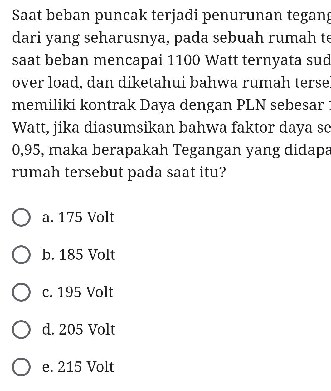 Saat beban puncak terjadi penurunan tegang
dari yang seharusnya, pada sebuah rumah te
saat beban mencapai 1100 Watt ternyata sud
over load, dan diketahui bahwa rumah terse!
memiliki kontrak Daya dengan PLN sebesar
Watt, jika diasumsikan bahwa faktor daya se
0,95, maka berapakah Tegangan yang didapa
rumah tersebut pada saat itu?
a. 175 Volt
b. 185 Volt
c. 195 Volt
d. 205 Volt
e. 215 Volt