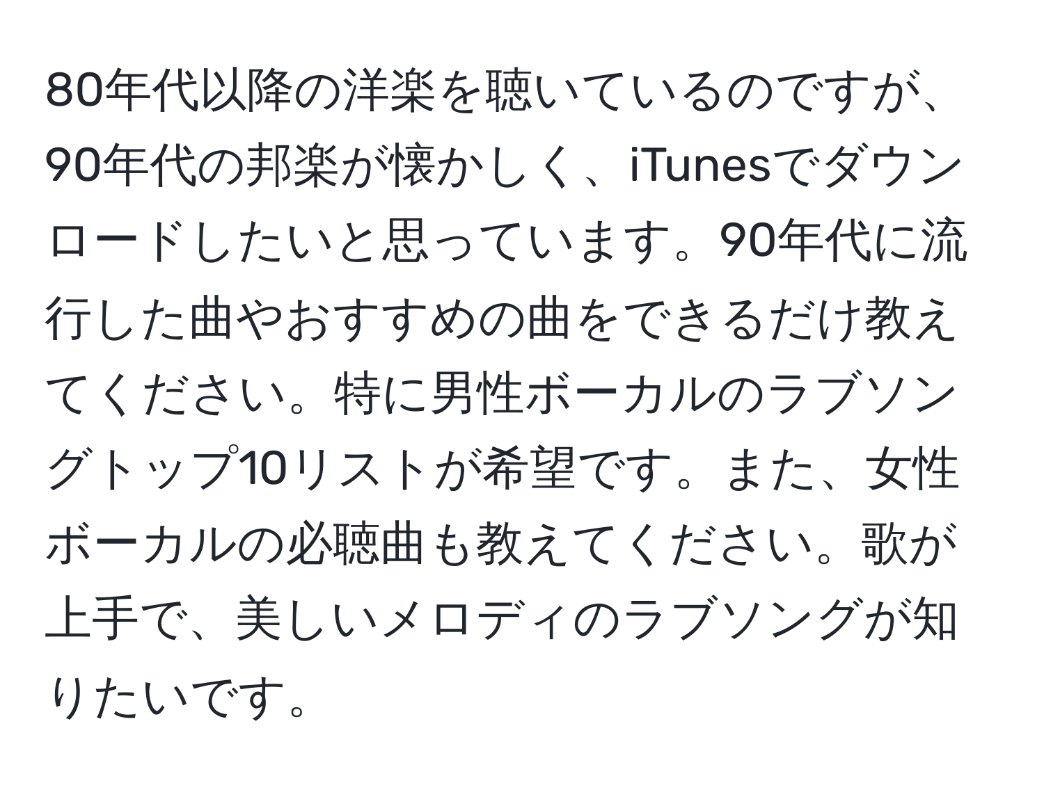 80年代以降の洋楽を聴いているのですが、90年代の邦楽が懐かしく、iTunesでダウンロードしたいと思っています。90年代に流行した曲やおすすめの曲をできるだけ教えてください。特に男性ボーカルのラブソングトップ10リストが希望です。また、女性ボーカルの必聴曲も教えてください。歌が上手で、美しいメロディのラブソングが知りたいです。