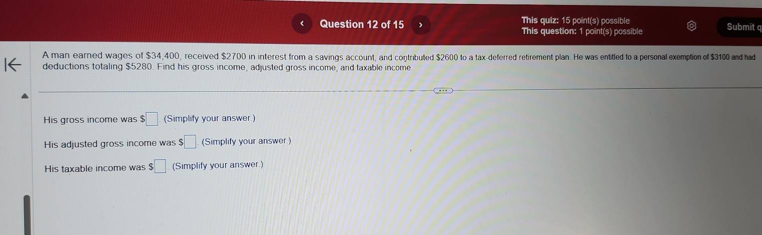 This quiz: 15 point(s) possible Submit q 
This question: 1 point(s) possible 
A man earned wages of $34,400, received $2700 in interest from a savings account, and contributed $2600 to a tax-deferred retirement plan. He was entitled to a personal exemption of $3100 and had 
deductions totaling $5280. Find his gross income, adjusted gross income, and taxable income. 
His gross income was $ □ (Simplify your answer.) 
His adjusted gross income was $□. (Simplify your answer.) 
His taxable income was $□ (Simplify your answer.)