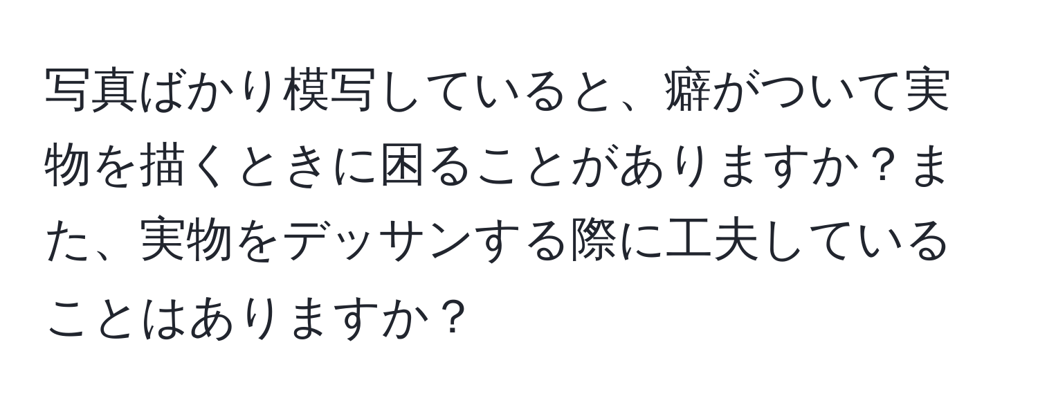 写真ばかり模写していると、癖がついて実物を描くときに困ることがありますか？また、実物をデッサンする際に工夫していることはありますか？