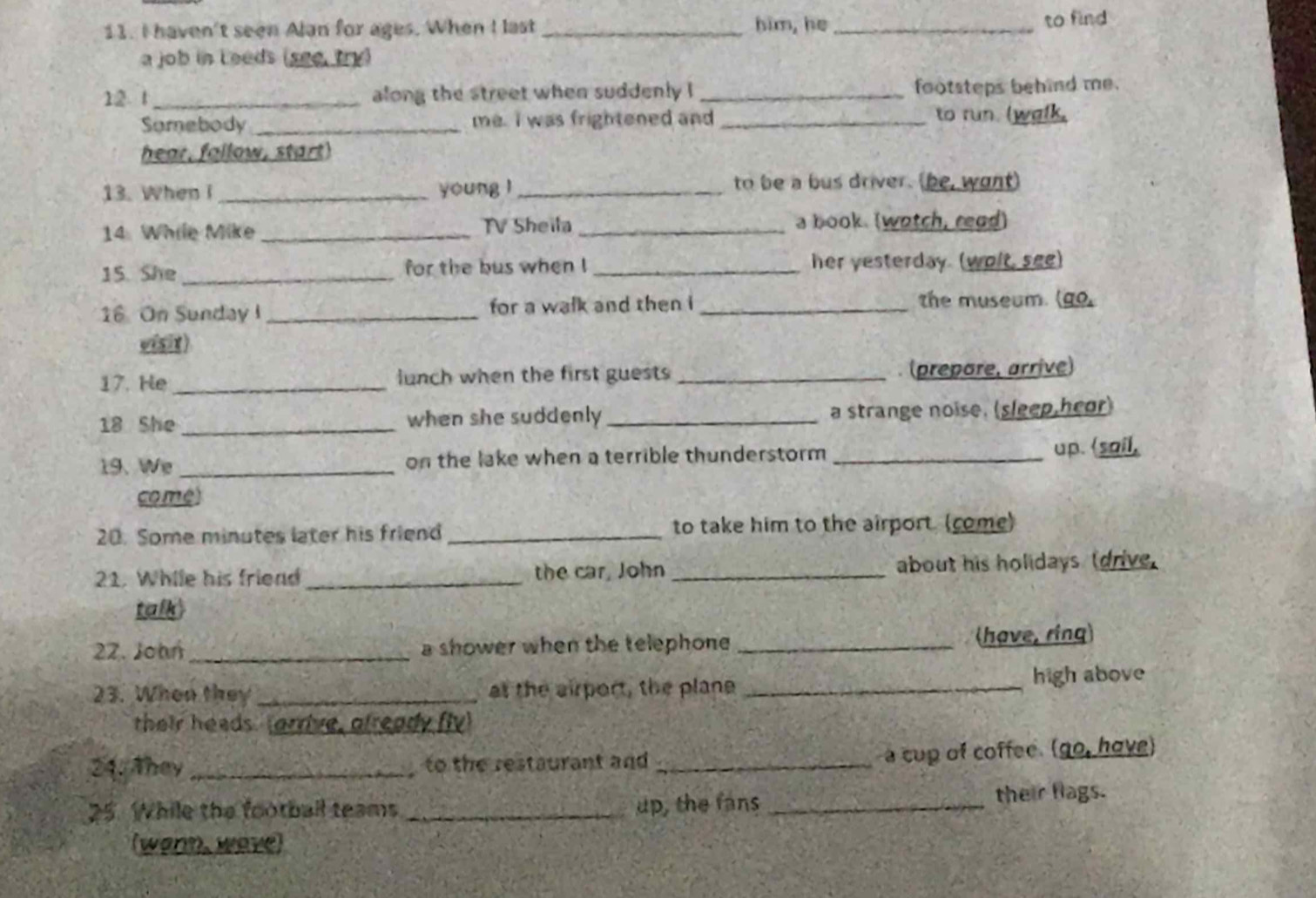 haven't seen Alan for ages. When I last _him, he_ 
to find 
a job in Leeds (see try) 
12 1_ along the street when suddenly ! _footsteps behind me. 
Somebody_ me. I was frightened and _to run. (walk, 
hear, fallow, start 
13. When I _young l _to be a bus driver. (be, want) 
14. While Mike _TV Sheila _a book. (wotch, read) 
15. She _for the bus when ! _her yesterday. (wolt, see) 
16 On Sunday I _for a walk and then i _the museum. (go. 
visit ) 
17. He _lunch when the first guests _. (prepore, arrive) 
18 She _when she suddenly _a strange noise. (sleep,heor) 
19、 We_ on the lake when a terrible thunderstorm _up.
