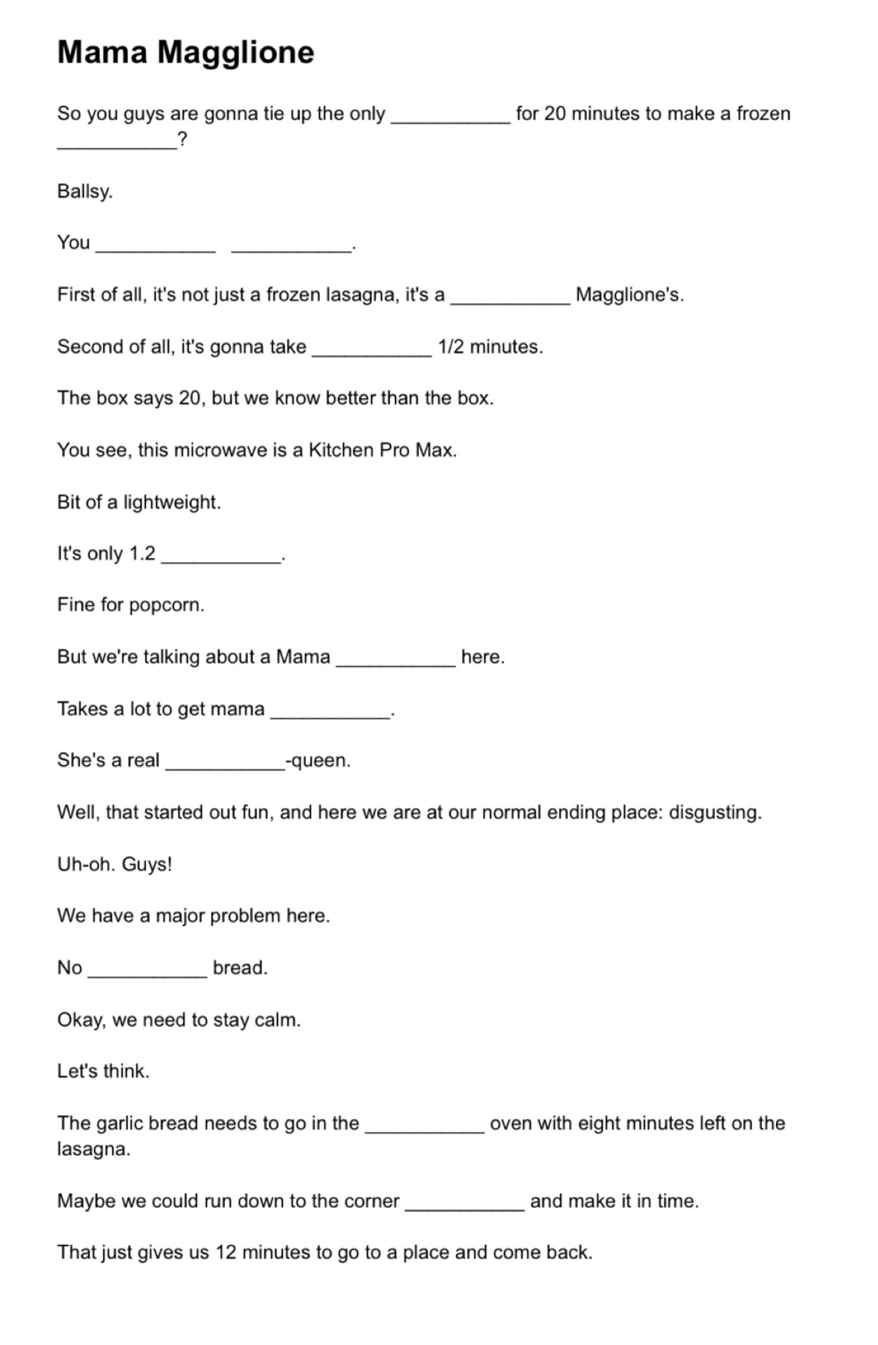 Mama Magglione 
So you guys are gonna tie up the only _for 20 minutes to make a frozen 
_? 
Ballsy. 
You_ 
_. 
First of all, it's not just a frozen lasagna, it's a _Magglione's. 
Second of all, it's gonna take _ 1/2 minutes. 
The box says 20, but we know better than the box. 
You see, this microwave is a Kitchen Pro Max. 
Bit of a lightweight. 
It's only 1.2 _ 
Fine for popcorn. 
But we're talking about a Mama _here. 
Takes a lot to get mama_ 
She's a real _-queen. 
Well, that started out fun, and here we are at our normal ending place: disgusting. 
Uh-oh. Guys! 
We have a major problem here. 
No _bread. 
Okay, we need to stay calm. 
Let's think. 
The garlic bread needs to go in the_ oven with eight minutes left on the 
lasagna. 
Maybe we could run down to the corner _and make it in time. 
That just gives us 12 minutes to go to a place and come back.