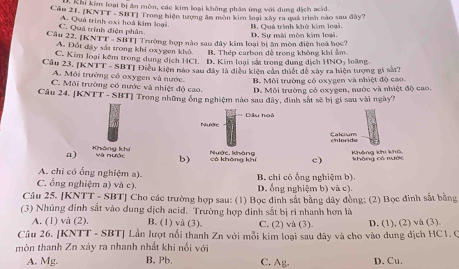 D. Khi kim loại bị ăn mòn, các kim loại không phản ứng với dung dịch acid.
Câu 21. [KNTT - SBT] Trong hiện tượng ăn mòn kim loại xây ra quá trình nào sau đây?
A. Quá trình oxi hoá kim loại.
B. Quá trình khử kim loại.
C. Quá trình điện phân.
D. Sự mài mòn kim loại.
Câu 22. [KNTT - SBT] Trường hợp nào sau đây kim loại bị ăn mòn điện hoá học?
A. Đốt dây sắt trong khí oxygen khô. B. Thép carbon để trong không khí ẩm
C. Kim loại kẽm trong dung dịch HCl. D. Kim loại sắt trong dung dịch HNO_3
Câu 23. [KNTT - SBT] Điều kiện nào sau đây là điều kiện cản thiết để xây ra hiện tượng gi sắt? loãng.
A. Môi trường có oxygen và nước. B. Môi trường có oxygen và nhiệt độ cao.
C. Môi trường có nước và nhiệt độ cao. D. Môi trường có oxygen, nước và nhiệt độ cao.
Câu 24. [KNTT - SBT] Trong những ống nghiệm nào sau đây, đinh sắt sẽ bị gi sau vài ngày?
Dầu hoà
Nước
Calcium chloride
Không khí
a) và nước b) Nước, không có không khí c) Không khí khô, không có nước
A. chi có ổng nghiệm a). B. chi có ống nghiệm b).
C. ống nghiệm a) và c). D. ống nghiệm b) và c).
Câu 25. [KNTT - SBT] Cho các trường hợp sau: (1) Bọc đinh sắt bằng dây đồng; (2) Bọc đinh sắt bằng
(3) Nhúng đinh sắt vào dung dịch acid. Trường hợp đinh sắt bị ri nhanh hơn là
A. (1) và (2). B. (1) và (3). C. (2) và (3). D. (1), (2) và (3).
Câu 26. [KNTT - SBT] Lần lượt nối thanh Zn với mỗi kim loại sau dây và cho vào dung dịch HC1. Q
mòn thanh Zn xảy ra nhanh nhất khi nối với
A. Mg. B. Pb. C. Ag. D. Cu.