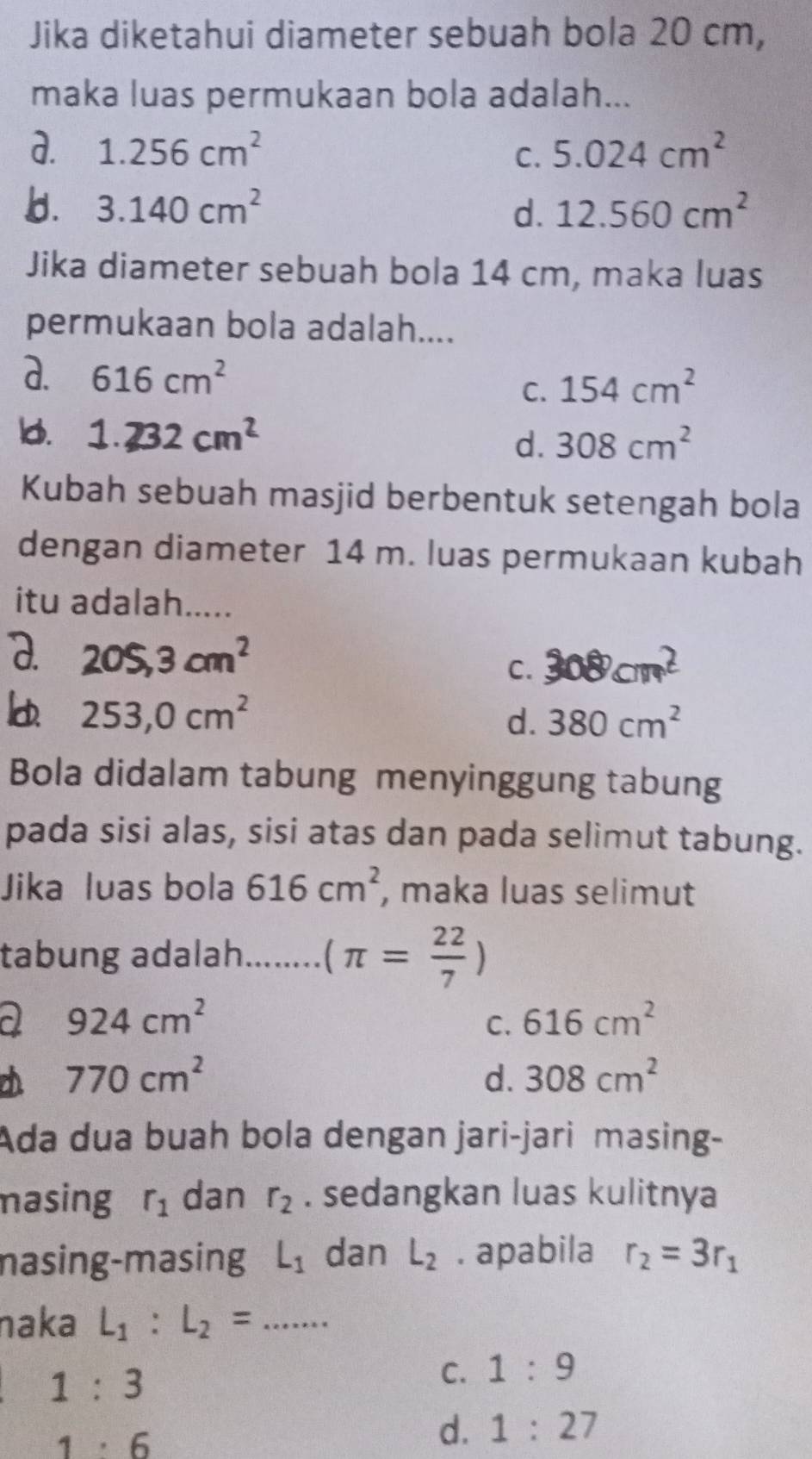 Jika diketahui diameter sebuah bola 20 cm,
maka luas permukaan bola adalah...
d. 1.256cm^2 5.024cm^2
C.
b. 3.140cm^2 d. 12.560cm^2
Jika diameter sebuah bola 14 cm, maka luas
permukaan bola adalah....
a. 616cm^2
C. 154cm^2
Id. 1.232cm^2 308cm^2
d.
Kubah sebuah masjid berbentuk setengah bola
dengan diameter 14 m. luas permukaan kubah
itu adalah.....
a. 205, 3cm^2
C. 308cm^2
253, 0cm^2
d. 380cm^2
Bola didalam tabung menyinggung tabung
pada sisi alas, sisi atas dan pada selimut tabung.
Jika luas bola 616cm^2 , maka luas selimut
tabung adalah. _ (π = 22/7 )
a 924cm^2
C. 616cm^2
770cm^2
d. 308cm^2
Ada dua buah bola dengan jari-jari masing-
masing r_1 dan r_2. sedangkan luas kulitnya
nasing-masing L_1 dan L_2. apabila r_2=3r_1
naka L_1:L_2= _
1:3
C. 1:9
1· 6
d. 1:27