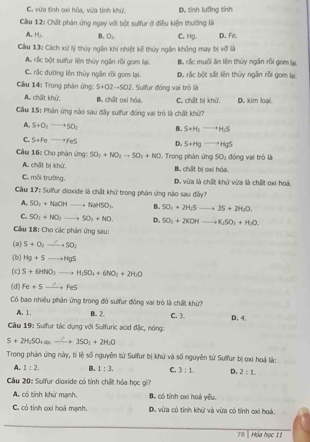 C. vừa tính oxi hỏa, vừa tính khử. D. tính lưỡng tính
Câu 12: Chất phản ứng ngay với bột sulfur ở điều kiện thường là
A. H_2. B. O_2. C. Hg. D. Fe.
Câu 13: Cách xử lý thủy ngân khi nhiệt kế thủy ngân không may bị vhat o là
A. rắc bột sulfur lên thủy ngân rồi gom lại. B. rắc muối ăn lên thủy ngân rồi gom lại.
C. rắc đường lên thủy ngân rồi gom lại. D. rắc bột sắt lên thủy ngân rồi gom lại,
Câu 14: Trong phản ứng: S+O2to SO2. Sulfur đóng vai trò là
A. chất khử. B. chất oxi hóa. C. chất bị khử. D. kim loại.
Câu 15: Phản ứng nào sau đây sulfur đóng vai trò là chất khủ?
A. S+O_2to SO_2
B. S+H_2to H_2S
C. S+Feto FeS
D. S+Hgto HgS
Câu 16: Cho phản ứng: SO_2+NO_2to SO_3+NO. Trong phản ứng SO_2 đóng vai trò là
A. chất bị khử. B. chất bị oxi hóa.
C. môi trường. D. vừa là chất khử vừa là chất oxi hoá,
Câu 17: Sulfur dioxide là chất khử trong phản ứng nào sau đây?
A. SO_2+NaOHto NaHSO_3. B. SO_2+2H_2Sto 3S+2H_2O.
C. SO_2+NO_2to SO_3+NO. D. SO_2+2KOHto K_2SO_3+H_2O.
Câu 18: Cho các phản ứng sau:
(a) S+O_2to SO_2
(b) Hg+Sto HgS
(c) S+6HNO_3to H_2SO_4+6NO_2+2H_2O
(d) Fe+Sto FeS
Có bao nhiêu phản ứng trong đó sulfur đóng vai trò là chất khử?
A. 1. B. 2. D. 4.
C. 3.
Câu 19: Sulfur tác dụng với Sulfuric acid đặc, nóng:
S+2H_2SO_4dicxrightarrow i'3SO_2+2H_2O
Trong phản ứng này, tỉ lệ số nguyên tử Sulfur bị khử và số nguyên tử Sulfur bị oxi hoá là:
A. 1:2. B. 1:3. C. 3:1.
D. 2:1.
Câu 20: Sulfur dioxide có tính chất hóa học gì?
A. có tính khử mạnh. B. có tính oxi hoá yếu.
C. có tính oxi hoá mạnh. D. vừa có tính khử và vừa có tính oxi hoá.
78 Hóa học 11