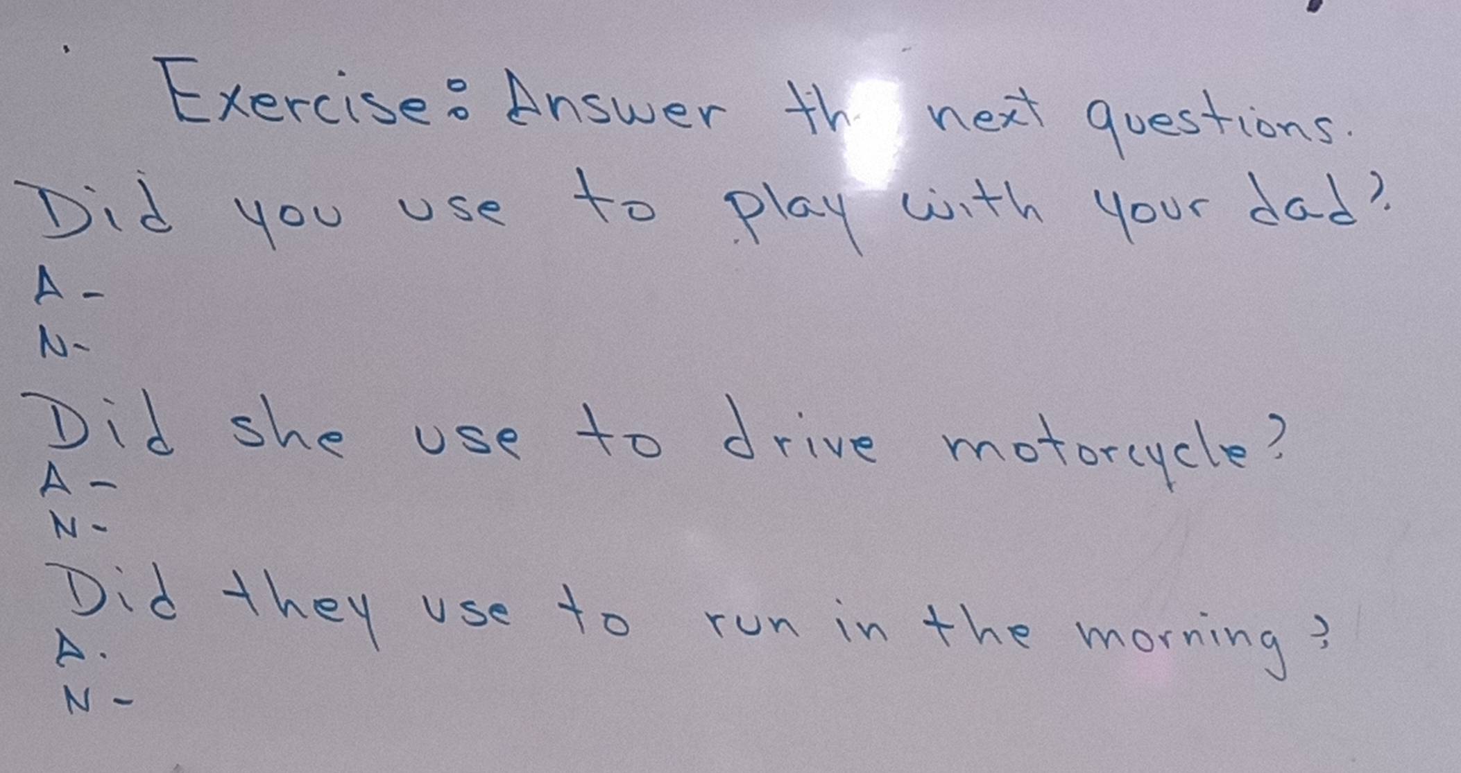 Exercise? Answer th next questions.
Did you use to play wth your dad?
A-
N-
Did she use to drive motorcycle?
A-
N-
Did they use to run in the morning?
A.
N -