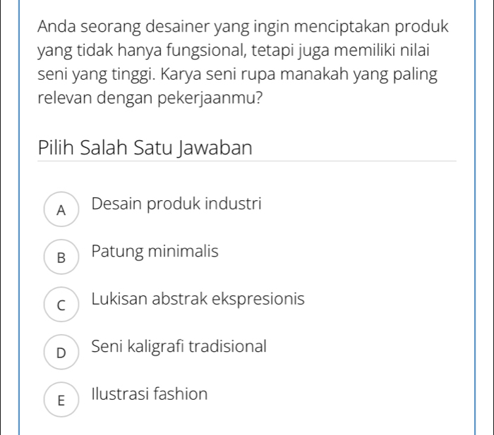 Anda seorang desainer yang ingin menciptakan produk
yang tidak hanya fungsional, tetapi juga memiliki nilai
seni yang tinggi. Karya seni rupa manakah yang paling
relevan dengan pekerjaanmu?
Pilih Salah Satu Jawaban
A Desain produk industri
B Patung minimalis
c Lukisan abstrak ekspresionis
D Seni kaligrafi tradisional
E Ilustrasi fashion