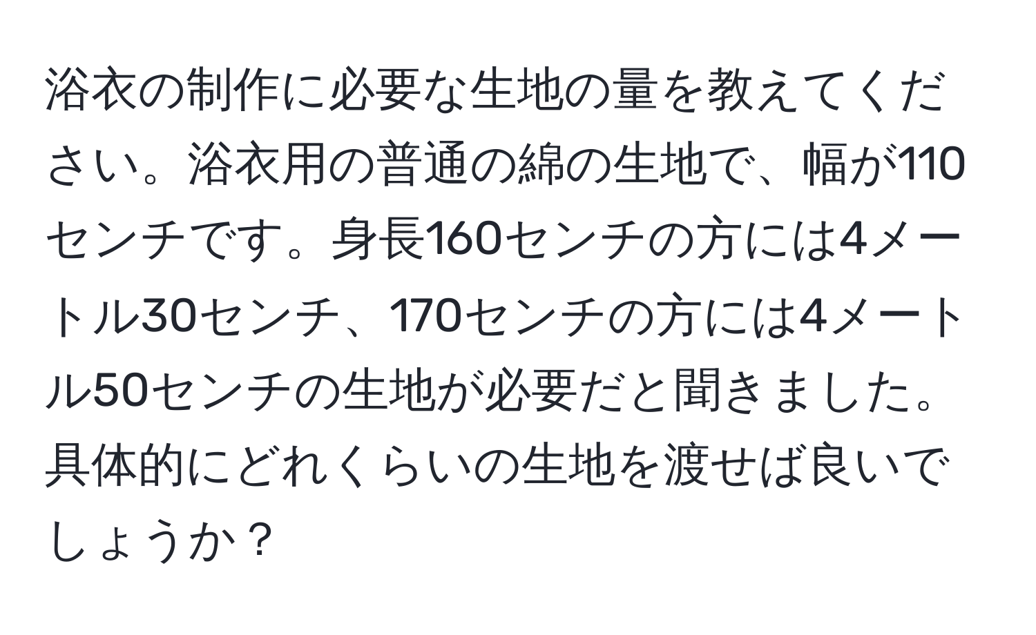 浴衣の制作に必要な生地の量を教えてください。浴衣用の普通の綿の生地で、幅が110センチです。身長160センチの方には4メートル30センチ、170センチの方には4メートル50センチの生地が必要だと聞きました。具体的にどれくらいの生地を渡せば良いでしょうか？