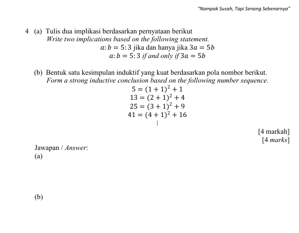 ''Nampak Susah, Tapi Senang Sebenarnya'' 
4 (a) Tulis dua implikasi berdasarkan pernyataan berikut 
Write two implications based on the following statement.
a: b=5:3 jika dan hanya jika 3a=5b
a:b=5:3 if and only if 3a=5b
(b) Bentuk satu kesimpulan induktif yang kuat berdasarkan pola nombor berikut. 
Form a strong inductive conclusion based on the following number sequence.
5=(1+1)^2+1
13=(2+1)^2+4
25=(3+1)^2+9
41=(4+1)^2+16
[4 markah] 
[4 marks] 
Jawapan / Answer: 
(a) 
(b)