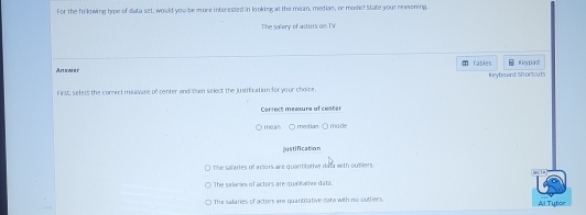 For the following hipe of data set, would you be more interested in looking at the mean, mediam, or mode? State your reasoning
The salery of actors on TV
An s w e r fables Keypad
F irst, select the correct measare of center and then select the justification for your choice Keybeard Shorcuts
Carrect measure of coster
mean ○ median O made
justification
The salaries of arsors are quantitative data with outiers U 1 ª
The salnies of actors are qua tme data.
The salaries of actors are quantitative dete with no oudiers. Al Tytor