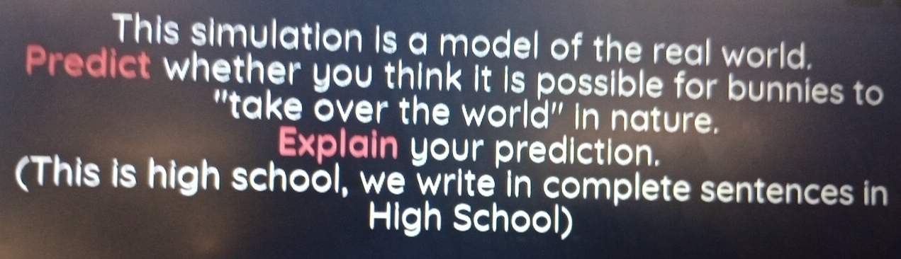 This simulation is a model of the real world. 
Predict whether you think it is possible for bunnies to 
"take over the world" in nature. 
Explain your prediction. 
(This is high school, we write in complete sentences in 
High School)