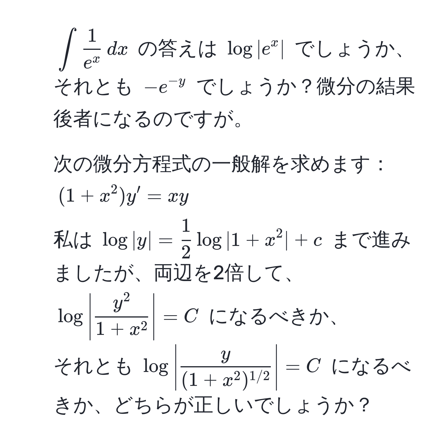 $ ∈t frac1e^x , dx $ の答えは $log|e^(x|$ でしょうか、それとも $-e^-y)$ でしょうか？微分の結果後者になるのですが。  
2. 次の微分方程式の一般解を求めます：  
$(1+x^(2)y' = xy$  
私は $log|y| = frac1)2log|1+x^(2| + c$ まで進みましたが、両辺を2倍して、  
$log|fracy^2)1+x^2|=C$ になるべきか、  
それとも $log|fracy(1+x^(2)^1/2)|=C$ になるべきか、どちらが正しいでしょうか？