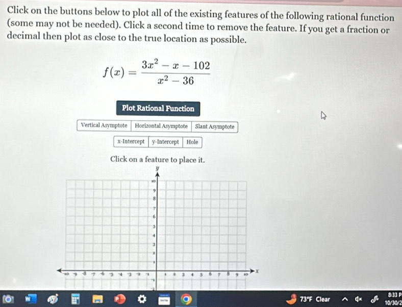 Click on the buttons below to plot all of the existing features of the following rational function 
(some may not be needed). Click a second time to remove the feature. If you get a fraction or 
decimal then plot as close to the true location as possible.
f(x)= (3x^2-x-102)/x^2-36 
Plot Rational Function 
Vertical Asymptote Horizontal Asymptote Slant Asymptote 
x-Intercept y-Intercept Hole 
Click on a feature to place it. 
8:33 P 
73°F 10/30/2